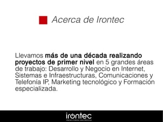  Acerca de Irontec
Llevamos más de una década realizando
proyectos de primer nivel en 5 grandes áreas
de trabajo: Desarrollo y Negocio en Internet,
Sistemas e Infraestructuras, Comunicaciones y
Telefonía IP, Marketing tecnológico y Formación
especializada.
 