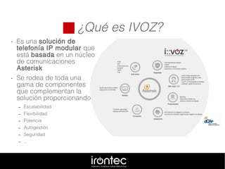  ¿Qué es IVOZ?
• Es una solución de
telefonía IP modular que
está basada en un núcleo
de comunicaciones
Asterisk
• Se rodea de toda una
gama de componentes
que complementan la
solución proporcionando
– Escalabilidad
– Flexibilidad
– Potencia
– Autogestión
– Seguridad
– ...
 