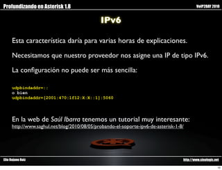 Profundizando en Asterisk 1.8                                                               VoIP2DAY 2010


                                              IPv6

      Esta característica daría para varias horas de explicaciones.

      Necesitamos que nuestro proveedor nos asigne una IP de tipo IPv6.

      La conﬁguración no puede ser más sencilla:

      udpbindaddr=::
      o bien
      udpbindaddr=[2001:470:1f12:X:X::1]:5060




      En la web de Saúl Ibarra tenemos un tutorial muy interesante:
      http://www.saghul.net/blog/2010/08/05/probando-el-soporte-ipv6-de-asterisk-1-8/




Elio Rojano Ruiz                                                                    http://www.sinologic.net

                                                                                                           10
 