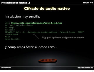 Profundizando en Asterisk 1.8                                                    VoIP2DAY 2010


                       Cifrado de audio nativo

      Instalación muy sencilla:
     wget http://srtp.sourceforge.net/srtp-1.4.2.tgz
     tar zxvf srtp-1.4.2.tgz
     cd srtp
     autoconf
     CFLAGS="-Wall -O4 -fexpensive-optimizations -funroll-loops -fPIC"
     ./configure
     make                          Flags para optimizar el algoritmo de cifrado
     make install



      y compilamos Asterisk desde cero...




Elio Rojano Ruiz                                                         http://www.sinologic.net

                                                                                                14
 