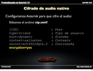 Profundizando en Asterisk 1.8                                      VoIP2DAY 2010


                       Cifrado de audio nativo

      Conﬁguramos Asterisk para que cifre el audio:
             Editamos el archivo sip.conf

             [100]                          ;   Peer
             type=friend                    ;   Tipo de usuario
             host=dynamic                   ;   Sistema
             context=salientes              ;   Contexto
             secret=mJr$f2s9gtL.5           ;   Contraseña
             encryption=yes




Elio Rojano Ruiz                                           http://www.sinologic.net

                                                                                  15
 