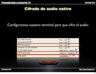 Profundizando en Asterisk 1.8                                  VoIP2DAY 2010


                       Cifrado de audio nativo



         Conﬁguramos nuestro terminal para que cifre el audio:




Elio Rojano Ruiz                                       http://www.sinologic.net

                                                                              16
 