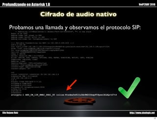 Profundizando en Asterisk 1.8                                                                                       VoIP2DAY 2010


                                    Cifrado de audio nativo

      Probamos una llamada y observamos el protocolo SIP:
            -- Executing [1234@salientes:1] Answer("SIP/100-00000006", "") in new stack
        Audio is at 5060
        Adding codec 0x8 (alaw) to SDP
        Adding codec 0x1000 (g722) to SDP
        Adding non-codec 0x1 (telephone-event) to SDP

        <--- Reliably Transmitting (no NAT) to 192.168.0.108:1024 --->
        SIP/2.0 200 OK
        Via: SIP/2.0/UDP 192.168.0.108:1024;branch=z9hG4bK-mtlysnn1anc4;received=192.168.0.108;rport=1024
        From: "100" <sip:100@192.168.0.8>;tag=fk7i7cuny6
        To: <sip:1234@192.168.0.8;user=phone>;tag=as4b67264d
        Call-ID: 3c904b9dd389-8zj7wmw93s6k
        CSeq: 2 INVITE
        Server: Asterisk PBX 1.8.0-beta5
        Allow: INVITE, ACK, CANCEL, OPTIONS, BYE, REFER, SUBSCRIBE, NOTIFY, INFO, PUBLISH
        Supported: replaces, timer
        Require: timer
        Session-Expires: 1800;refresher=uas
        Contact: <sip:1234@192.168.0.8:5060>
        Content-Type: application/sdp
        Content-Length: 347

        v=0
        o=root 1406202301 1406202301 IN IP4 192.168.0.8
        s=Asterisk PBX 1.8.0-beta5
        c=IN IP4 192.168.0.8
        t=0 0
        m=audio 57480 RTP/SAVP 8 9 101
        a=rtpmap:8 PCMA/8000
        a=rtpmap:9 G722/8000
        a=rtpmap:101 telephone-event/8000
        a=fmtp:101 0-16
        a=ptime:20
        a=sendrecv
        a=crypto:1 AES_CM_128_HMAC_SHA1_80 inline:Ktsdma5w81CzJbb9M2CDkmpF59pwx1ELEQrtG7t4




Elio Rojano Ruiz                                                                                            http://www.sinologic.net

                                                                                                                                   17
 