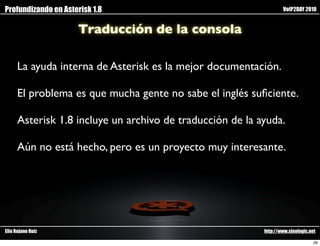 Profundizando en Asterisk 1.8                                      VoIP2DAY 2010


                     Traducción de la consola

      La ayuda interna de Asterisk es la mejor documentación.

      El problema es que mucha gente no sabe el inglés suﬁciente.

      Asterisk 1.8 incluye un archivo de traducción de la ayuda.

      Aún no está hecho, pero es un proyecto muy interesante.




Elio Rojano Ruiz                                           http://www.sinologic.net

                                                                                  26
 