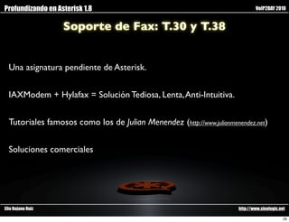 Profundizando en Asterisk 1.8                                                  VoIP2DAY 2010


                   Soporte de Fax: T.30 y T.38


  Una asignatura pendiente de Asterisk.


  IAXModem + Hylafax = Solución Tediosa, Lenta, Anti-Intuitiva.


  Tutoriales famosos como los de Julian Menendez (http://www.julianmenendez.net)


  Soluciones comerciales




Elio Rojano Ruiz                                                       http://www.sinologic.net

                                                                                              29
 