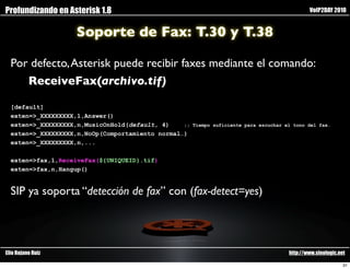 Profundizando en Asterisk 1.8                                                                  VoIP2DAY 2010


                    Soporte de Fax: T.30 y T.38

  Por defecto, Asterisk puede recibir faxes mediante el comando:
     ReceiveFax(archivo.tif)

  [default]
  exten=>_XXXXXXXXX,1,Answer()
  exten=>_XXXXXXXXX,n,MusicOnHold(default, 4)    ;;   Tiempo suficiente para escuchar el tono del fax.
  exten=>_XXXXXXXXX,n,NoOp(Comportamiento normal…)
  exten=>_XXXXXXXXX,n,...

  exten=>fax,1,ReceiveFax(${UNIQUEID}.tif)
  exten=>fax,n,Hangup()


  SIP ya soporta “detección de fax” con (fax-detect=yes)




Elio Rojano Ruiz                                                                       http://www.sinologic.net

                                                                                                              31
 