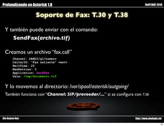 Profundizando en Asterisk 1.8                                               VoIP2DAY 2010


                     Soporte de Fax: T.30 y T.38

  Y también puede enviar con el comando:
      SendFax(archivo.tif)

  Creamos un archivo “fax.call”
         Channel: DAHDI/g1/numero
         CallerID: “Fax saliente” <ext>
         WaitTime: 20
         MaxRetries: 3
         Application: SendFax
         Data: /tmp/documento.tif


  Y lo movemos al directorio: /var/spool/asterisk/outgoing/
  También funciona con “Channel: SIP/proveedor/...” si se conﬁgura con T.38




Elio Rojano Ruiz                                                    http://www.sinologic.net

                                                                                           32
 