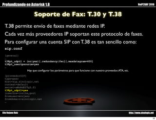 Profundizando en Asterisk 1.8                                                                                VoIP2DAY 2010


                        Soporte de Fax: T.30 y T.38
  T.38 permite envío de faxes mediante redes IP.
  Cada vez más proveedores IP soportan este protocolo de faxes.
  Para conﬁgurar una cuenta SIP con T.38 es tan sencillo como:
  sip.conf
  [general]
  …
  t38pt_udptl = (no|yes)[,redundancy|fec][,maxdatagram=400]
  t38pt_usertpsource=yes
  …
                   Hay que conﬁgurar los parámetros para que funcione con nuestro proveedor, ATA, etc.
  [proveedorSIP]
  type=peer
  host=sip.sinologic.net
  context=default
  secret=aWsRdEfTg5.f1
  t38pt_udptl=yes
  insecure=invite,port
  fromuser=erojano
  fromdomain=sinologic.net
  …



Elio Rojano Ruiz                                                                                     http://www.sinologic.net

                                                                                                                            33
 