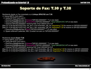 Profundizando en Asterisk 1.8                                                                               VoIP2DAY 2010


                        Soporte de Fax: T.30 y T.38
 Recibiendo desde un Fax conectado a un Linksys SPA3102 con T.38:
 == Using UDPTL CoS mark 5
  == Using SIP RTP CoS mark 5
   -- Executing [999@salientes:1] Answer("SIP/202-00000007", "") in new stack
   -- Executing [999@salientes:2] ReceiveFAX("SIP/202-00000007", "/tmp/1285241375.7.tif") in new stack
   -- Channel 'SIP/202-00000007' receiving FAX '/tmp/1285241375.7.tif'
 [Sep 23 13:29:38] NOTICE[7797]: res_fax.c:1319 receivefax_t38_init: Negotiating T.38 for receive on SIP/202-00000007
 [Sep 23 13:29:38] NOTICE[7797]: res_fax.c:1361 receivefax_t38_init: Negotiated T.38 for receive on SIP/202-00000007
   -- Executing [999@salientes:3] Busy("SIP/202-00000007", "") in new stack
  == Spawn extension (salientes, 999, 3) exited non-zero on 'SIP/202-00000007'



 Recibiendo desde Zoiper T.38:
 == Using UDPTL CoS mark 5
  == Using SIP RTP CoS mark 5
   -- Executing [999@salientes:1] Answer("SIP/201-00000005", "") in new stack
   -- Executing [999@salientes:2] ReceiveFAX("SIP/201-00000005", "/tmp/1285326724.5.tif") in new stack
   -- Channel 'SIP/201-00000005' receiving FAX '/tmp/1285326724.5.tif'
 [Sep 24 13:12:04] NOTICE[28527]: res_fax.c:1319 receivefax_t38_init: Negotiating T.38 for receive on SIP/201-00000005
 [Sep 24 13:12:04] NOTICE[28527]: res_fax.c:1361 receivefax_t38_init: Negotiated T.38 for receive on SIP/201-00000005




Elio Rojano Ruiz                                                                                    http://www.sinologic.net

                                                                                                                           34
 
