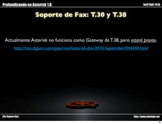Profundizando en Asterisk 1.8                                                       VoIP2DAY 2010


                      Soporte de Fax: T.30 y T.38


  Actualmente Asterisk no funciona como Gateway de T.38, pero estará pronto.
           http://lists.digium.com/pipermail/asterisk-dev/2010-September/046344.html




Elio Rojano Ruiz                                                            http://www.sinologic.net

                                                                                                   35
 