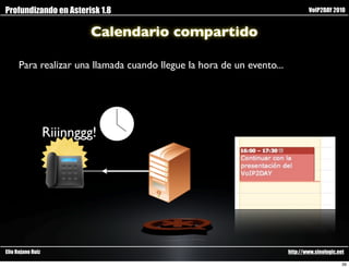 Profundizando en Asterisk 1.8                                                   VoIP2DAY 2010


                           Calendario compartido

      Para realizar una llamada cuando llegue la hora de un evento...




                   Riiinnggg!




Elio Rojano Ruiz                                                        http://www.sinologic.net

                                                                                               39
 