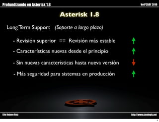 Profundizando en Asterisk 1.8                                        VoIP2DAY 2010


                                Asterisk 1.8
    Long Term Support (Soporte a largo plazo)

          - Revisión superior == Revisión más estable
          - Características nuevas desde el principio

          - Sin nuevas características hasta nueva versión

           - Más seguridad para sistemas en producción




Elio Rojano Ruiz                                             http://www.sinologic.net

                                                                                        4
 