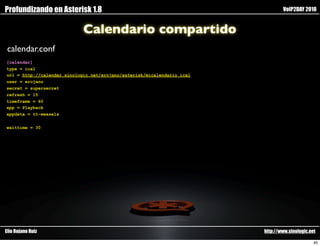 Profundizando en Asterisk 1.8                                                    VoIP2DAY 2010


                             Calendario compartido
 calendar.conf
[calendar]
type = ical
url = http://calendar.sinologic.net/erojano/asterisk/micalendario.ical
user = erojano
secret = supersecret
refresh = 15
timeframe = 60
app = Playback
appdata = tt-weasels


waittime = 30




Elio Rojano Ruiz                                                         http://www.sinologic.net

                                                                                                40
 