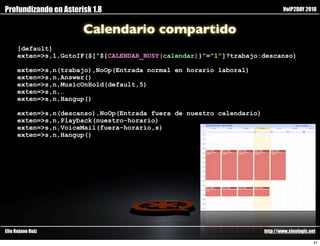 Profundizando en Asterisk 1.8                                                  VoIP2DAY 2010


                       Calendario compartido
      [default]
      exten=>s,1,GotoIF($[“${CALENDAR_BUSY(calendar)}”=”1”]?trabajo:descanso)

      exten=>s,n(trabajo),NoOp(Entrada normal en horario laboral)
      exten=>s,n,Answer()
      exten=>s,n,MusicOnHold(default,5)
      exten=>s,n,…
      exten=>s,n,Hangup()

      exten=>s,n(descanso),NoOp(Entrada fuera de nuestro calendario)
      exten=>s,n,Playback(nuestro-horario)
      exten=>s,n,VoiceMail(fuera-horario,s)
      exten=>s,n,Hangup()




Elio Rojano Ruiz                                                       http://www.sinologic.net

                                                                                              41
 