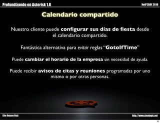 Profundizando en Asterisk 1.8                                                VoIP2DAY 2010


                            Calendario compartido

        Nuestro cliente puede conﬁgurar sus días de ﬁesta desde
                          el calendario compartido.

                   Fantástica alternativa para evitar reglas “GotoIfTime”

         Puede cambiar el horario de la empresa sin necesidad de ayuda.

       Puede recibir avisos de citas y reuniones programadas por uno
                          mismo o por otras personas.




Elio Rojano Ruiz                                                     http://www.sinologic.net

                                                                                            42
 