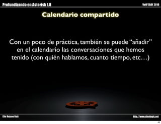 Profundizando en Asterisk 1.8                            VoIP2DAY 2010


                       Calendario compartido



      Con un poco de práctica, también se puede “añadir”
        en el calendario las conversaciones que hemos
      tenido (con quién hablamos, cuanto tiempo, etc…)




Elio Rojano Ruiz                                 http://www.sinologic.net

                                                                        43
 