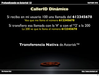 Profundizando en Asterisk 1.8                                            VoIP2DAY 2010


                            CallerID Dinámico
        Si recibo en mi usuario 100 una llamada del 612345678
                      Veo que me llama el número 612345678
           Si transﬁero esa llamada con la ‘#’ o con el ‘*2’ a la 200
                    La 200 ve que le llama el número 612345678




                   Transferencia Nativa de Asterisk™




Elio Rojano Ruiz                                                 http://www.sinologic.net

                                                                                        45
 