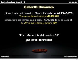 Profundizando en Asterisk 1.8                                          VoIP2DAY 2010


                            CallerID Dinámico
        Si recibo en mi usuario 100 una llamada del 612345678
                      Veo que me llama el número 612345678
       Si transﬁero esa llamada con la tecla TRANSFER de mi teléfono SIP
                        La 200 ve que le llama el número 100




                      Transferencia del terminal SIP
                                ¿Es esto correcto?




Elio Rojano Ruiz                                               http://www.sinologic.net

                                                                                      46
 