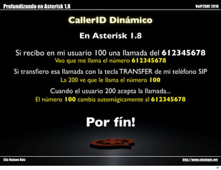Profundizando en Asterisk 1.8                                               VoIP2DAY 2010


                             CallerID Dinámico
                                 En Asterisk 1.8

        Si recibo en mi usuario 100 una llamada del 612345678
                         Veo que me llama el número 612345678
       Si transﬁero esa llamada con la tecla TRANSFER de mi teléfono SIP
                           La 200 ve que le llama el número 100
                       Cuando el usuario 200 acepta la llamada...
                   El número 100 cambia automágicamente al 612345678


                                    Por fín!

Elio Rojano Ruiz                                                    http://www.sinologic.net

                                                                                           47
 