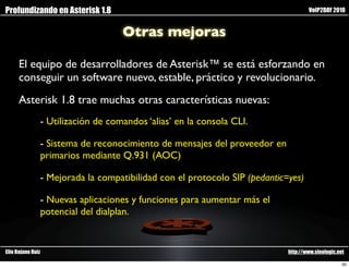 Profundizando en Asterisk 1.8                                                      VoIP2DAY 2010


                                   Otras mejoras

      El equipo de desarrolladores de Asterisk™ se está esforzando en
      conseguir un software nuevo, estable, práctico y revolucionario.
      Asterisk 1.8 trae muchas otras características nuevas:
               - Utilización de comandos ‘alias’ en la consola CLI.

               - Sistema de reconocimiento de mensajes del proveedor en
               primarios mediante Q.931 (AOC)

               - Mejorada la compatibilidad con el protocolo SIP (pedantic=yes)

               - Nuevas aplicaciones y funciones para aumentar más el
               potencial del dialplan.


Elio Rojano Ruiz                                                           http://www.sinologic.net

                                                                                                  50
 