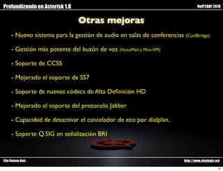 Profundizando en Asterisk 1.8                                                   VoIP2DAY 2010


                                Otras mejoras
     - Nuevo sistema para la gestión de audio en salas de conferencias (ConfBridge)

     - Gestión más potente del buzón de voz (VoiceMail y Mini-VM)

     - Soporte de CCSS

     - Mejorado el soporte de SS7

     - Soporte de nuevos códecs de Alta Deﬁnición HD

     - Mejorado el soporte del protocolo Jabber

     - Capacidad de desactivar el cancelador de eco por dialplan.

     - Soporte Q.SIG en señalización BRI



Elio Rojano Ruiz                                                        http://www.sinologic.net

                                                                                               51
 
