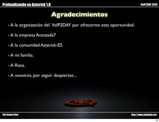 Profundizando en Asterisk 1.8                                              VoIP2DAY 2010


                                Agradecimientos
     - A la organización del VoIP2DAY por ofrecerme esta oportunidad.

     - A la empresa Avanzada7

     - A la comunidad Asterisk-ES.

     - A mi familia.

     - A Rosa.

     - A vosotros, por seguir despiertos...




Elio Rojano Ruiz                                                   http://www.sinologic.net

                                                                                          53
 