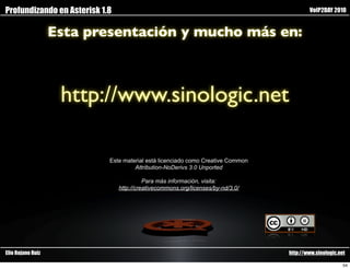 Profundizando en Asterisk 1.8                                                            VoIP2DAY 2010


                   Esta presentación y mucho más en:



                    http://www.sinologic.net

                            Este material está licenciado como Creative Common
                                     Attribution-NoDerivs 3.0 Unported

                                          Para más información, visita:
                                http://creativecommons.org/licenses/by-nd/3.0/




Elio Rojano Ruiz                                                                 http://www.sinologic.net

                                                                                                        54
 