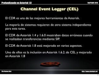 Profundizando en Asterisk 1.8                                          VoIP2DAY 2010


                   Channel Event Logger (CEL)

      El CDR es una de las mejores herramientas de Asterisk.

      La mayoría de sistemas requieren de otro sistema independiente
      para esta tarea.

      El CDR de Asterisk 1.4 y 1.6.0 mostraban datos erróneos cuando
      se realizaban transferencias mediante SIP.

      El CDR de Asterisk 1.8 está mejorado en varios aspectos.

      Uno de ellos es la inclusión en Asterisk 1.6.2. de CEL y mejorado
      en Asterisk 1.8



Elio Rojano Ruiz                                               http://www.sinologic.net

                                                                                          6
 