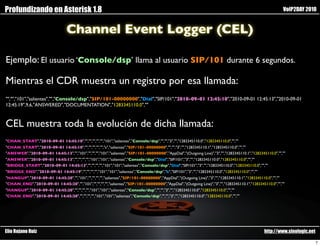 Profundizando en Asterisk 1.8                                                                                                                             VoIP2DAY 2010


                                  Channel Event Logger (CEL)

Ejemplo: El usuario ‘Console/dsp’ llama al usuario SIP/101 durante 6 segundos.

Mientras el CDR muestra un registro por esa llamada:
"","","101","salientes","","Console/dsp","SIP/101-00000000","Dial","SIP/101","2010-09-01 12:45:10","2010-09-01 12:45:13","2010-09-01
12:45:19",9,6,"ANSWERED","DOCUMENTATION","1283345110.0",""



CEL muestra toda la evolución de dicha llamada:
"CHAN_START","2010-09-01 14:45:10","","","","","","101","salientes","Console/dsp","","","3","","1283345110.0","1283345110.0","",""
"CHAN_START","2010-09-01 14:45:10","","","","","","s","salientes","SIP/101-00000000","","","3","","1283345110.1","1283345110.0","",""
"ANSWER","2010-09-01 14:45:13","","101","","","","101","salientes","SIP/101-00000000","AppDial","(Outgoing Line)","3","","1283345110.1","1283345110.0","",""
"ANSWER","2010-09-01 14:45:13","","","","","101","101","salientes","Console/dsp","Dial","SIP/101","3","","1283345110.0","1283345110.0","",""
"BRIDGE_START","2010-09-01 14:45:13","","","","","101","101","salientes","Console/dsp","Dial","SIP/101","3","","1283345110.0","1283345110.0","",""
"BRIDGE_END","2010-09-01 14:45:19","","","","","101","101","salientes","Console/dsp","b","SIP/101","3","","1283345110.0","1283345110.0","",""
"HANGUP","2010-09-01 14:45:20","","101","","","","","salientes","SIP/101-00000000","AppDial","(Outgoing Line)","3","","1283345110.1","1283345110.0","",""
"CHAN_END","2010-09-01 14:45:20","","101","","","","","salientes","SIP/101-00000000","AppDial","(Outgoing Line)","3","","1283345110.1","1283345110.0","",""
"HANGUP","2010-09-01 14:45:20","","","","","101","101","salientes","Console/dsp","","","3","","1283345110.0","1283345110.0","",""
"CHAN_END","2010-09-01 14:45:20","","","","","101","101","salientes","Console/dsp","","","3","","1283345110.0","1283345110.0","",""




Elio Rojano Ruiz                                                                                                                                http://www.sinologic.net

                                                                                                                                                                           7
 