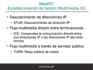 WebRTC
Establecimiento de Sesión Multimedia (II)

➔   Descubrimiento de dirección/es IP
    ➔   STUN: Descubrimiento de dirección IP
➔   Flujo multimedia directo entre terminaciones
    ➔   ICE: Comprueba la comunicación directa entre
        sus direcciones IP y las direcciones IP del nodo
        remoto
➔   Flujo multimedia a través de servidor público
    ➔   TURN: Relay público de media



                         World Wide SIP
 