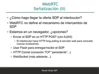 WebRTC
                           Señalización (II)

➔   ¿Cómo hago llegar la oferta SDP al interlocutor?
➔   WebRTC no define el mecanismo de intercambio de
    SDP
➔   Estamos en un navegador, ¿opciones?
    ➔   Enviar el SDP en un HTTP POST (con AJAX)
        ➔   El interlocutor hace HTTP long polling al servidor web para consultar
            nuevas invitaciones
    ➔   Usar Flash para entregar/recibir el SDP
    ➔   HTTP Comet (conexión TCP “persistente”...)
    ➔   WebSocket (más adelante...)



                                  World Wide SIP
 