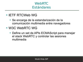 WebRTC
                      Estándares

➔   IETF RTCWeb WG
    ➔   Se encarga de la estandarización de la
        comunicación multimedia entre navegadores
➔   W3C WebRTC WG
    ➔   Define un set de APIs ECMAScript para manejar
        el stack WebRTC y controlar las sesiones
        multimedia




                        World Wide SIP
 
