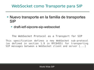 WebSocket como Transporte para SIP

➔   Nuevo transporte en la familia de transportes
    SIP
    ➔   draft-ietf-sipcore-sip-websocket

     The WebSocket Protocol as a Transport for SIP
This specification defines a new WebSocket sub-protocol
(as defined in section 1.9 in RFC6455) for transporting
SIP messages between a WebSocket client and server [...]




                         World Wide SIP
 