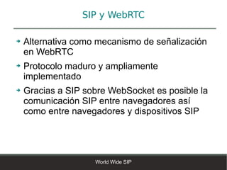 SIP y WebRTC

➔   Alternativa como mecanismo de señalización
    en WebRTC
➔   Protocolo maduro y ampliamente
    implementado
➔   Gracias a SIP sobre WebSocket es posible la
    comunicación SIP entre navegadores así
    como entre navegadores y dispositivos SIP




                    World Wide SIP
 