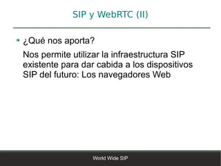 SIP y WebRTC (II)

➔   ¿Qué nos aporta?
    Nos permite utilizar la infraestructura SIP
    existente para dar cabida a los dispositivos
    SIP del futuro: Los navegadores Web




                      World Wide SIP
 