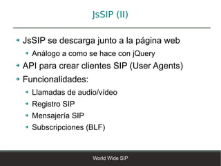 JsSIP (II)

➔   JsSIP se descarga junto a la página web
    ➔   Análogo a como se hace con jQuery
➔   API para crear clientes SIP (User Agents)
➔   Funcionalidades:
    ➔   Llamadas de audio/vídeo
    ➔   Registro SIP
    ➔   Mensajería SIP
    ➔   Subscripciones (BLF)


                         World Wide SIP
 