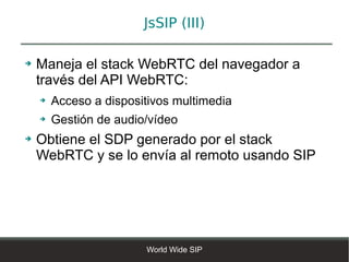 JsSIP (III)

➔   Maneja el stack WebRTC del navegador a
    través del API WebRTC:
    ➔   Acceso a dispositivos multimedia
    ➔   Gestión de audio/vídeo
➔   Obtiene el SDP generado por el stack
    WebRTC y se lo envía al remoto usando SIP




                        World Wide SIP
 