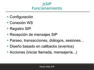 JsSIP
                   Funcionamiento

➔   Configuración
➔   Conexión WS
➔   Registro SIP
➔   Recepción de mensajes SIP
➔   Parseo, transacciones, diálogos, sesiones...
➔   Diseño basado en callbacks (eventos)
➔   Acciones (iniciar llamada, mensajería...)


                      World Wide SIP
 