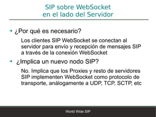 SIP sobre WebSocket
              en el lado del Servidor

➔   ¿Por qué es necesario?
      Los clientes SIP WebSocket se conectan al
      servidor para envío y recepción de mensajes SIP
      a través de la conexión WebSocket
➔   ¿Implica un nuevo nodo SIP?
      No. Implica que los Proxies y resto de servidores
      SIP implementen WebSocket como protocolo de
      transporte, análogamente a UDP, TCP, SCTP, etc




                        World Wide SIP
 