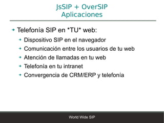 JsSIP + OverSIP
                       Aplicaciones

➔   Telefonía SIP en *TU* web:
    ➔   Dispositivo SIP en el navegador
    ➔   Comunicación entre los usuarios de tu web
    ➔   Atención de llamadas en tu web
    ➔   Telefonía en tu intranet
    ➔   Convergencia de CRM/ERP y telefonía




                          World Wide SIP
 