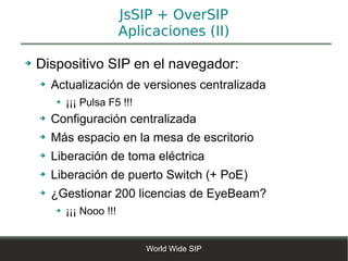JsSIP + OverSIP
                           Aplicaciones (II)

➔   Dispositivo SIP en el navegador:
    ➔   Actualización de versiones centralizada
        ➔   ¡¡¡ Pulsa F5 !!!
    ➔   Configuración centralizada
    ➔   Más espacio en la mesa de escritorio
    ➔   Liberación de toma eléctrica
    ➔   Liberación de puerto Switch (+ PoE)
    ➔   ¿Gestionar 200 licencias de EyeBeam?
        ➔   ¡¡¡ Nooo !!!


                               World Wide SIP
 