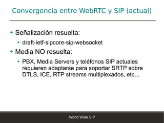 Convergencia entre WebRTC y SIP (actual)


➔   Señalización resuelta:
    ➔   draft-ietf-sipcore-sip-websocket
➔   Media NO resuelta:
    ➔   PBX, Media Servers y teléfonos SIP actuales
        requieren adaptarse para soportar SRTP sobre
        DTLS, ICE, RTP streams multiplexados, etc...




                          World Wide SIP
 