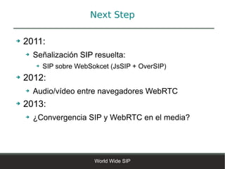 Next Step

➔   2011:
    ➔   Señalización SIP resuelta:
        ➔   SIP sobre WebSokcet (JsSIP + OverSIP)
➔   2012:
    ➔   Audio/vídeo entre navegadores WebRTC
➔   2013:
    ➔   ¿Convergencia SIP y WebRTC en el media?




                           World Wide SIP
 