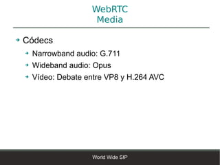 WebRTC
                        Media

➔   Códecs
    ➔   Narrowband audio: G.711
    ➔   Wideband audio: Opus
    ➔   Vídeo: Debate entre VP8 y H.264 AVC




                       World Wide SIP
 