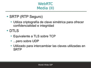 WebRTC
                         Media (II)

➔   SRTP (RTP Seguro)
    ➔   Utiliza criptografía de clave simétrica para ofrecer
        confidencialidad e integridad
➔   DTLS
    ➔   Equivalente a TLS sobre TCP
    ➔   ...pero sobre UDP
    ➔   Utilizado para intercambiar las claves utilizadas en
        SRTP



                          World Wide SIP
 