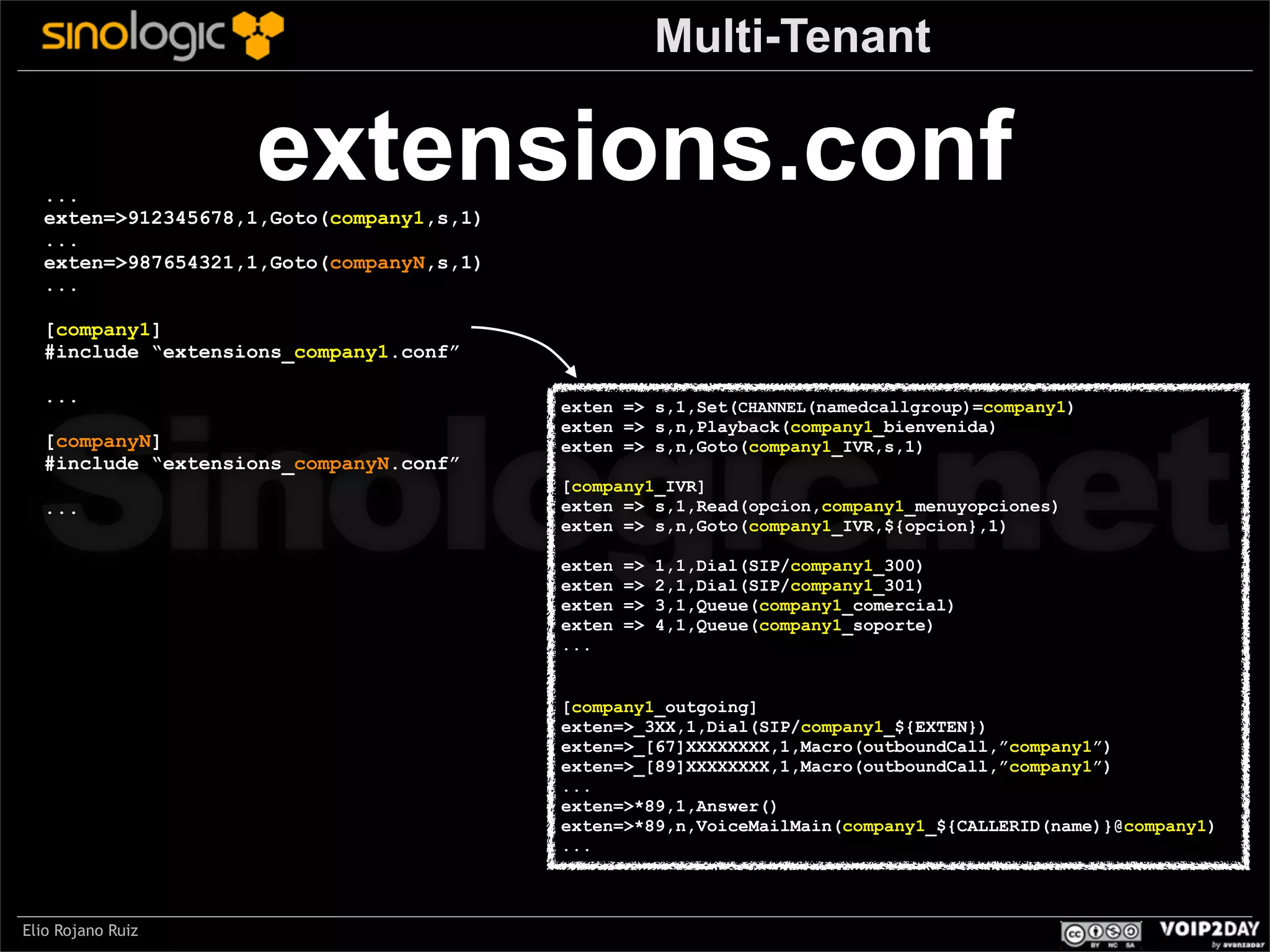 Multi-Tenant

extensions.conf

...
exten=>912345678,1,Goto(company1,s,1)
...
exten=>987654321,1,Goto(companyN,s,1)
...
[company1]
#include “extensions_company1.conf”

Sinologic.net
...

[companyN]
#include “extensions_companyN.conf”
...

exten => s,1,Set(CHANNEL(namedcallgroup)=company1)
exten => s,n,Playback(company1_bienvenida)
exten => s,n,Goto(company1_IVR,s,1)
[company1_IVR]
exten => s,1,Read(opcion,company1_menuyopciones)
exten => s,n,Goto(company1_IVR,${opcion},1)
exten
exten
exten
exten
...

=>
=>
=>
=>

1,1,Dial(SIP/company1_300)
2,1,Dial(SIP/company1_301)
3,1,Queue(company1_comercial)
4,1,Queue(company1_soporte)

[company1_outgoing]
exten=>_3XX,1,Dial(SIP/company1_${EXTEN})
exten=>_[67]XXXXXXXX,1,Macro(outboundCall,”company1”)
exten=>_[89]XXXXXXXX,1,Macro(outboundCall,”company1”)
...
exten=>*89,1,Answer()
exten=>*89,n,VoiceMailMain(company1_${CALLERID(name)}@company1)
...

Elio Rojano Ruiz

 