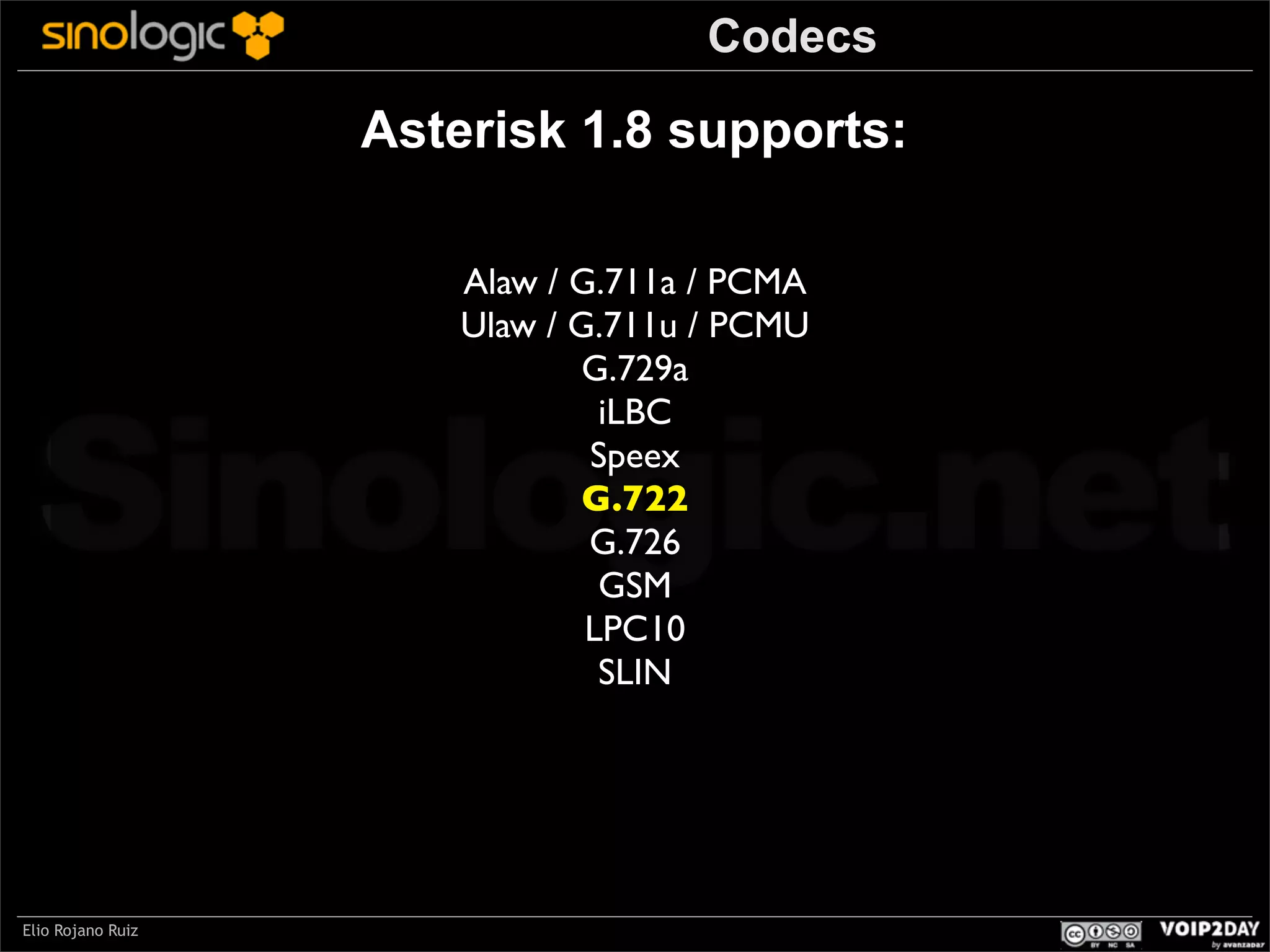 Codecs

Asterisk 1.8 supports:
Alaw / G.711a / PCMA
Ulaw / G.711u / PCMU
G.729a
iLBC
Speex
G.722
G.726
GSM
LPC10
SLIN

Sinologic.net
Elio Rojano Ruiz

 