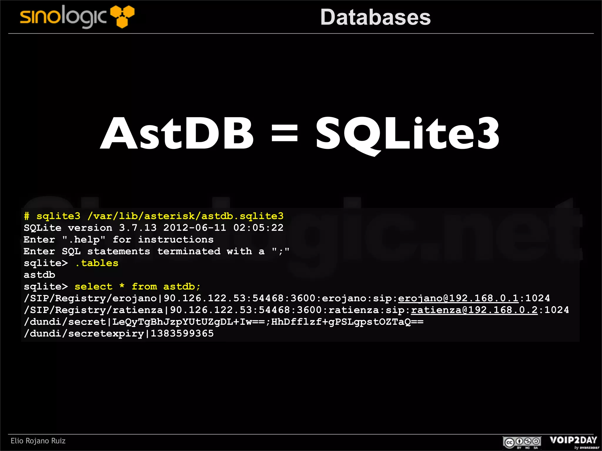Databases

AstDB = SQLite3

Sinologic.net
# sqlite3 /var/lib/asterisk/astdb.sqlite3
SQLite version 3.7.13 2012-06-11 02:05:22
Enter ".help" for instructions
Enter SQL statements terminated with a ";"
sqlite> .tables
astdb
sqlite> select * from astdb;
/SIP/Registry/erojano|90.126.122.53:54468:3600:erojano:sip:erojano@192.168.0.1:1024
/SIP/Registry/ratienza|90.126.122.53:54468:3600:ratienza:sip:ratienza@192.168.0.2:1024
/dundi/secret|LeQyTgBhJzpYUtUZgDL+Iw==;HhDfflzf+gPSLgpstOZTaQ==
/dundi/secretexpiry|1383599365

Elio Rojano Ruiz

 