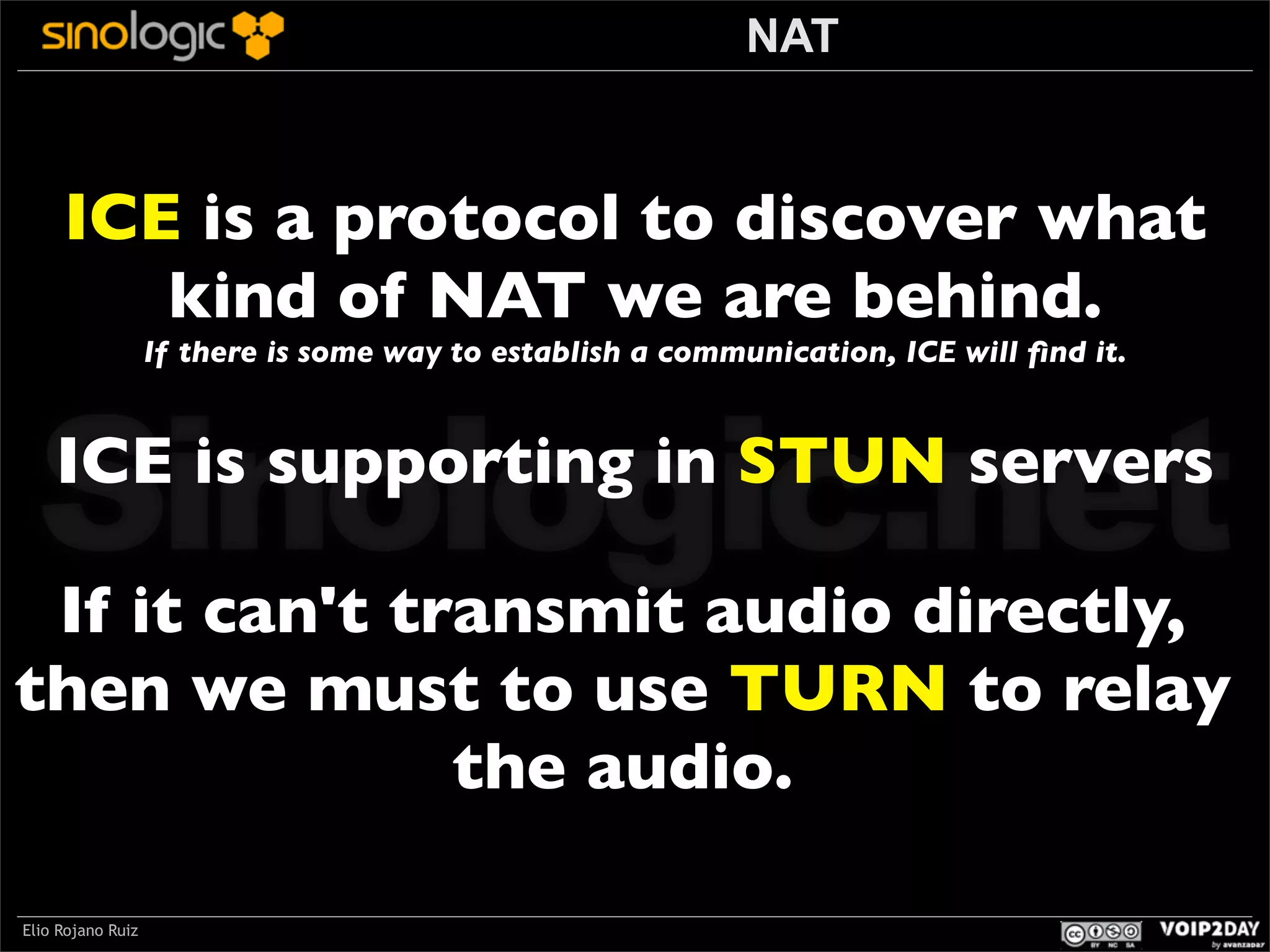 NAT

ICE is a protocol to discover what
kind of NAT we are behind.
If there is some way to establish a communication, ICE will ﬁnd it.

Sinologic.net
ICE is supporting in STUN servers

If it can't transmit audio directly,
then we must to use TURN to relay
the audio.
Elio Rojano Ruiz

 
