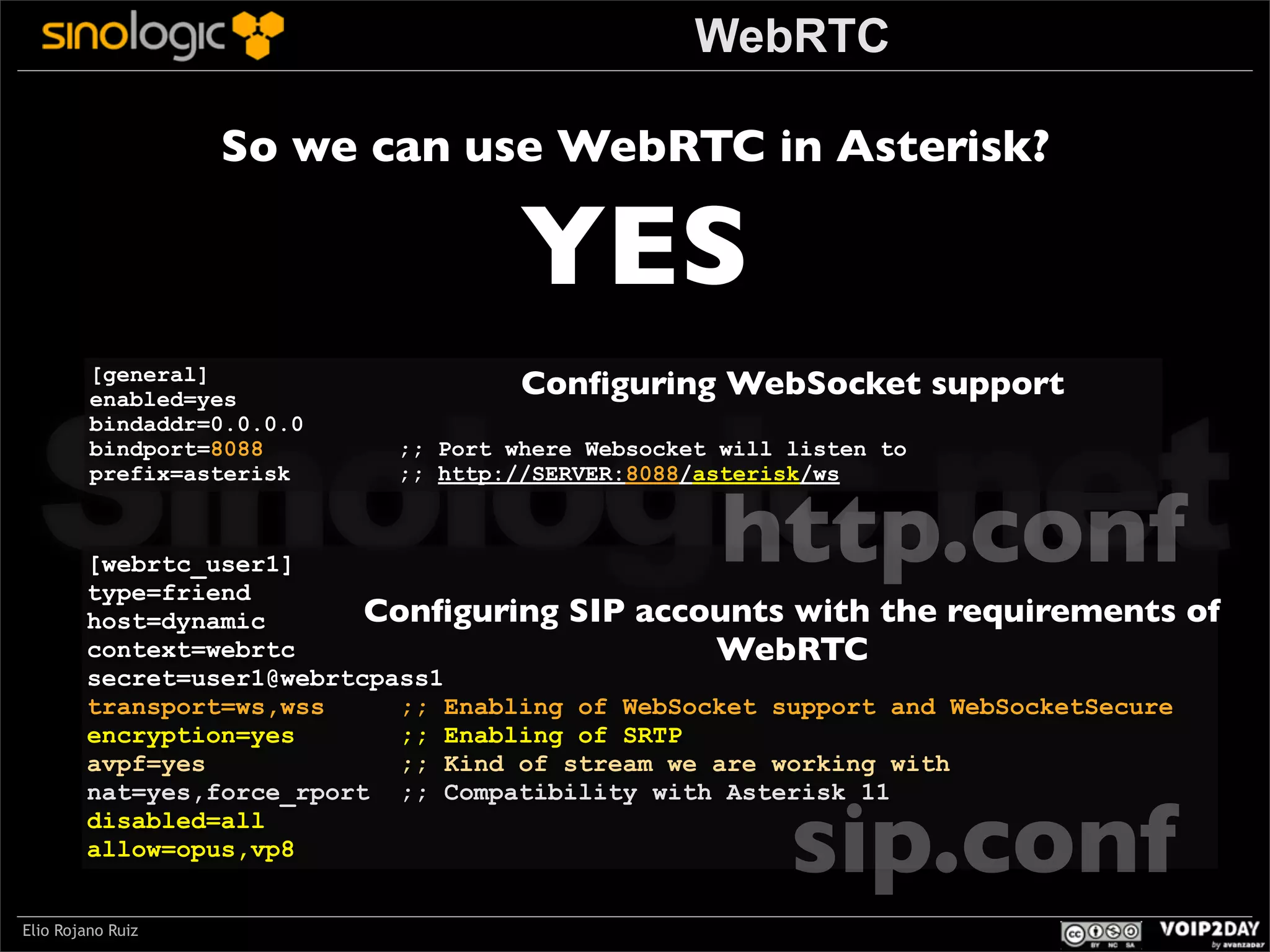 WebRTC
So we can use WebRTC in Asterisk?

YES

Sinologic.net
http.conf
[general]
enabled=yes
bindaddr=0.0.0.0
bindport=8088
prefix=asterisk

Conﬁguring WebSocket support

;; Port where Websocket will listen to
;; http://SERVER:8088/asterisk/ws

[webrtc_user1]
type=friend
Conﬁguring SIP accounts with the requirements
host=dynamic
context=webrtc
WebRTC
secret=user1@webrtcpass1
transport=ws,wss
;; Enabling of WebSocket support and WebSocketSecure
encryption=yes
;; Enabling of SRTP
avpf=yes
;; Kind of stream we are working with
nat=yes,force_rport ;; Compatibility with Asterisk 11
disabled=all
allow=opus,vp8

sip.conf

Elio Rojano Ruiz

of

 